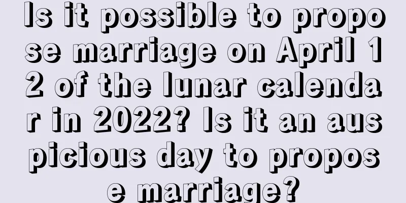 Is it possible to propose marriage on April 12 of the lunar calendar in 2022? Is it an auspicious day to propose marriage?