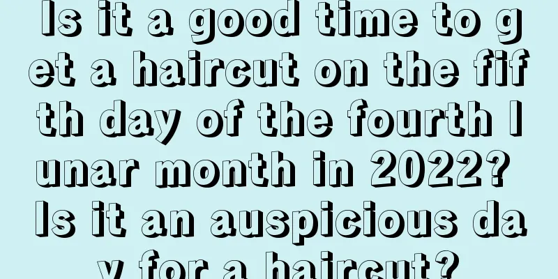 Is it a good time to get a haircut on the fifth day of the fourth lunar month in 2022? Is it an auspicious day for a haircut?