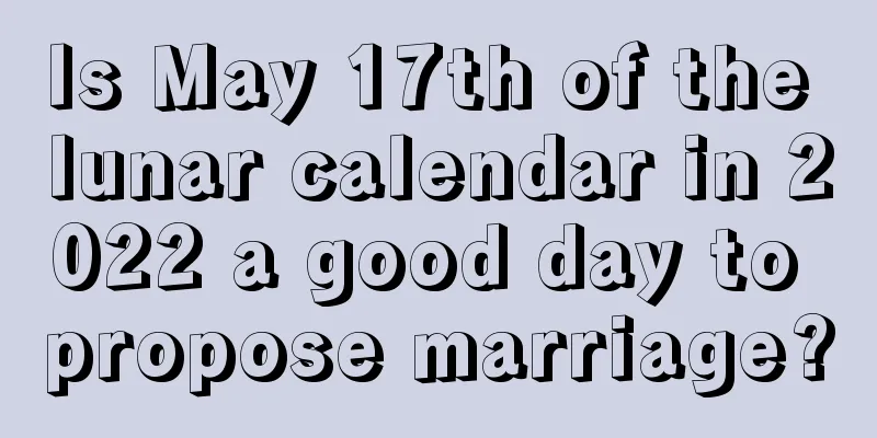 Is May 17th of the lunar calendar in 2022 a good day to propose marriage?