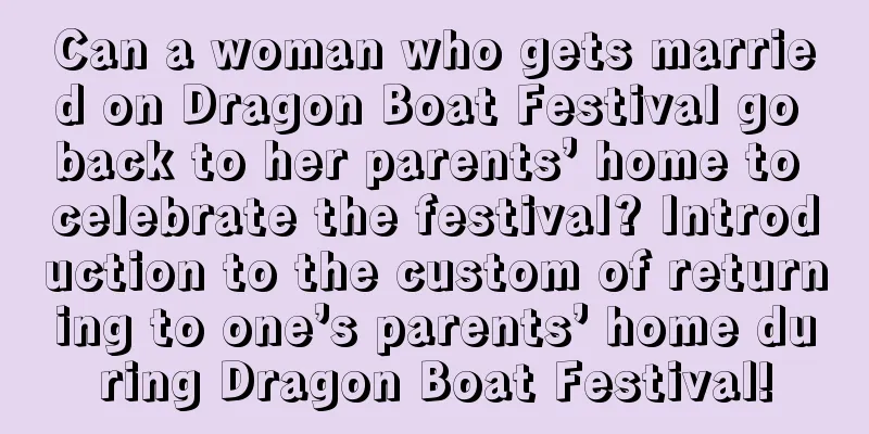 Can a woman who gets married on Dragon Boat Festival go back to her parents’ home to celebrate the festival? Introduction to the custom of returning to one’s parents’ home during Dragon Boat Festival!