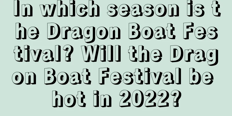 In which season is the Dragon Boat Festival? Will the Dragon Boat Festival be hot in 2022?