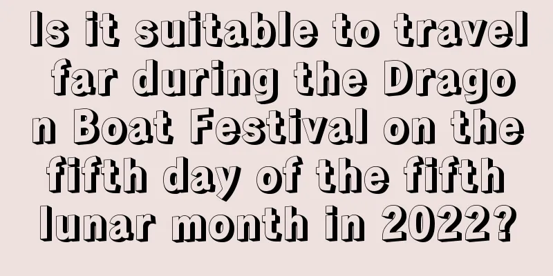 Is it suitable to travel far during the Dragon Boat Festival on the fifth day of the fifth lunar month in 2022?