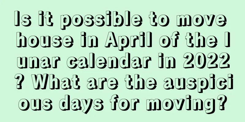 Is it possible to move house in April of the lunar calendar in 2022? What are the auspicious days for moving?