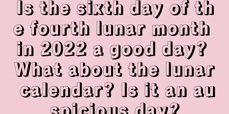 Is the sixth day of the fourth lunar month in 2022 a good day? What about the lunar calendar? Is it an auspicious day?