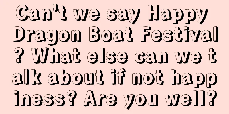 Can’t we say Happy Dragon Boat Festival? What else can we talk about if not happiness? Are you well?