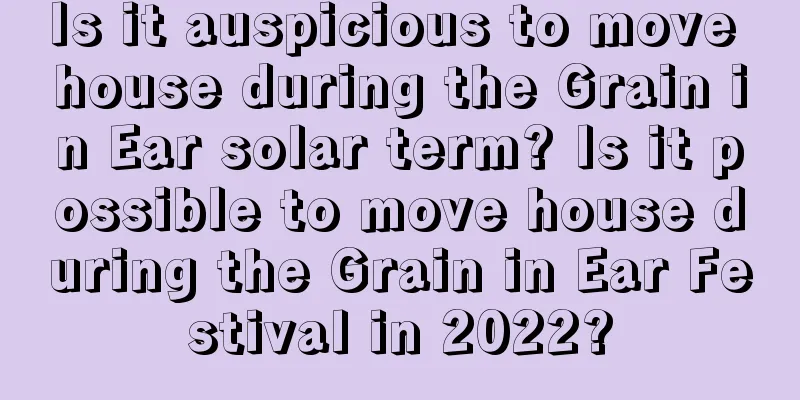 Is it auspicious to move house during the Grain in Ear solar term? Is it possible to move house during the Grain in Ear Festival in 2022?