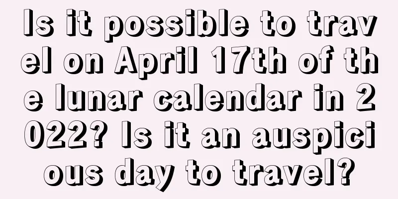 Is it possible to travel on April 17th of the lunar calendar in 2022? Is it an auspicious day to travel?