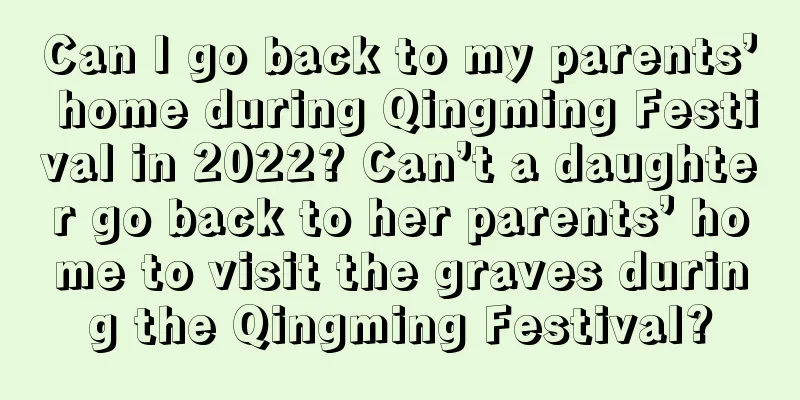 Can I go back to my parents’ home during Qingming Festival in 2022? Can’t a daughter go back to her parents’ home to visit the graves during the Qingming Festival?