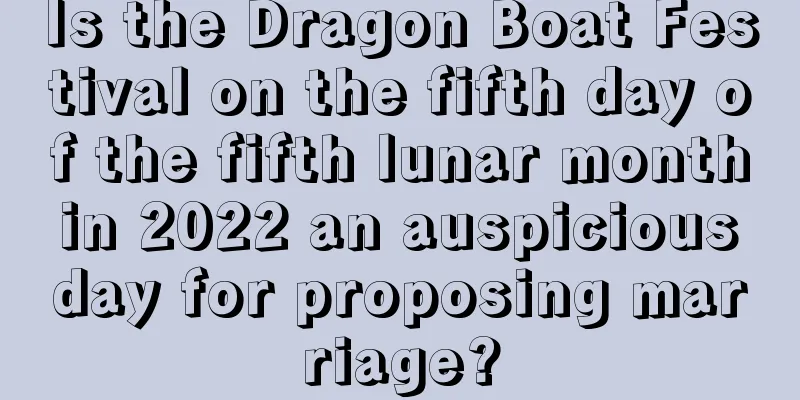 Is the Dragon Boat Festival on the fifth day of the fifth lunar month in 2022 an auspicious day for proposing marriage?