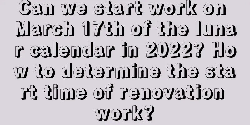 Can we start work on March 17th of the lunar calendar in 2022? How to determine the start time of renovation work?