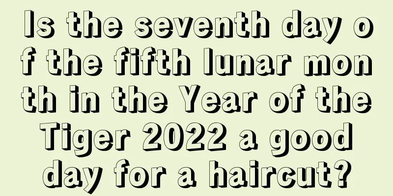 Is the seventh day of the fifth lunar month in the Year of the Tiger 2022 a good day for a haircut?
