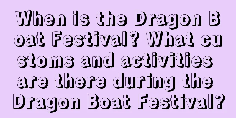 When is the Dragon Boat Festival? What customs and activities are there during the Dragon Boat Festival?