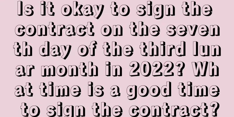 Is it okay to sign the contract on the seventh day of the third lunar month in 2022? What time is a good time to sign the contract?
