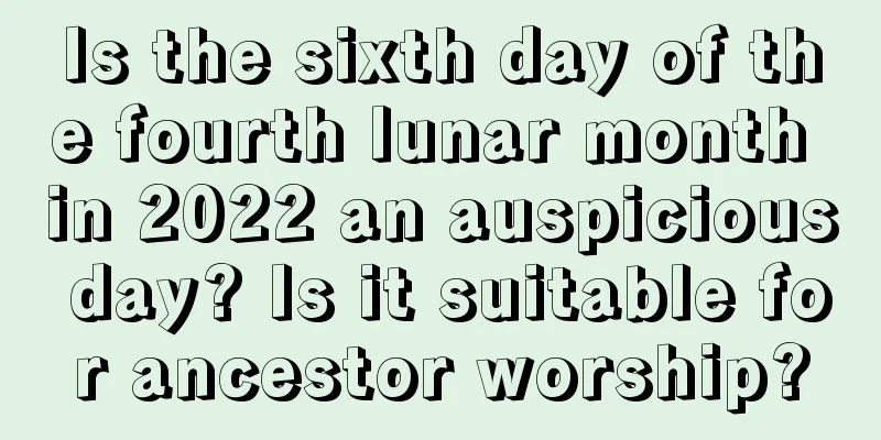 Is the sixth day of the fourth lunar month in 2022 an auspicious day? Is it suitable for ancestor worship?