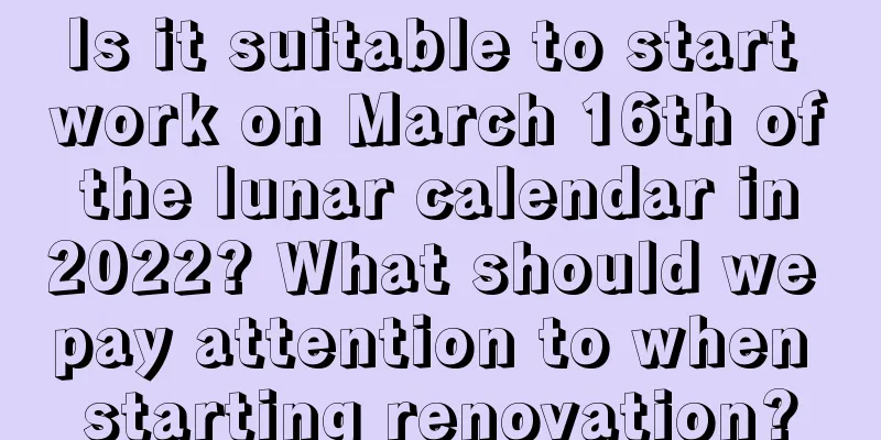 Is it suitable to start work on March 16th of the lunar calendar in 2022? What should we pay attention to when starting renovation?