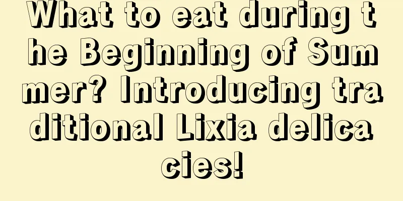 What to eat during the Beginning of Summer? Introducing traditional Lixia delicacies!