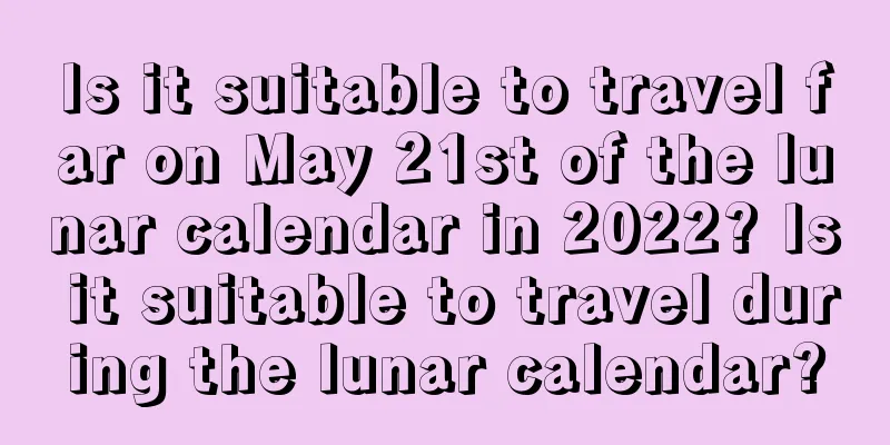 Is it suitable to travel far on May 21st of the lunar calendar in 2022? Is it suitable to travel during the lunar calendar?