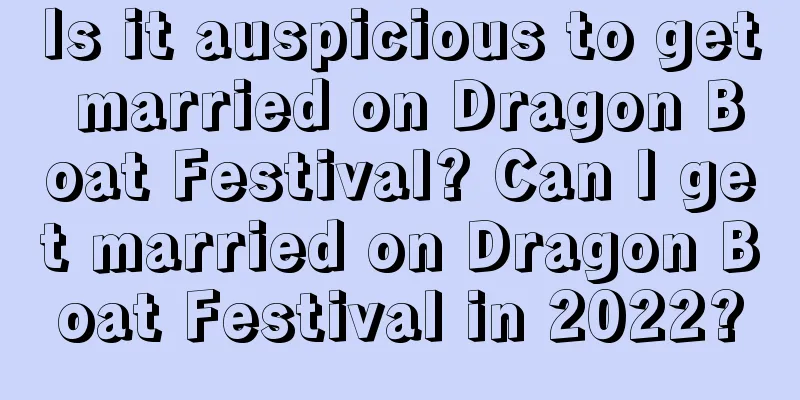 Is it auspicious to get married on Dragon Boat Festival? Can I get married on Dragon Boat Festival in 2022?