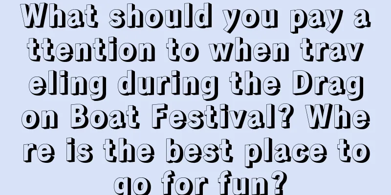What should you pay attention to when traveling during the Dragon Boat Festival? Where is the best place to go for fun?