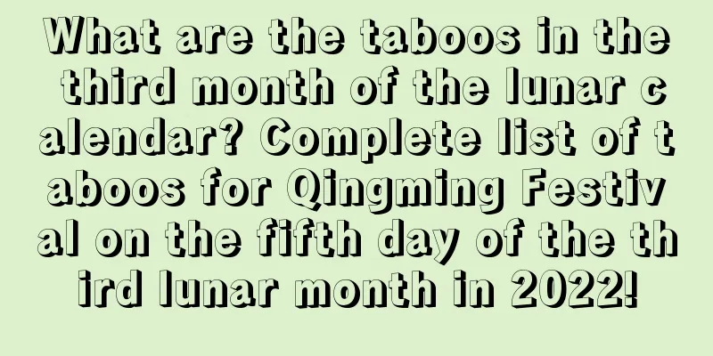 What are the taboos in the third month of the lunar calendar? Complete list of taboos for Qingming Festival on the fifth day of the third lunar month in 2022!