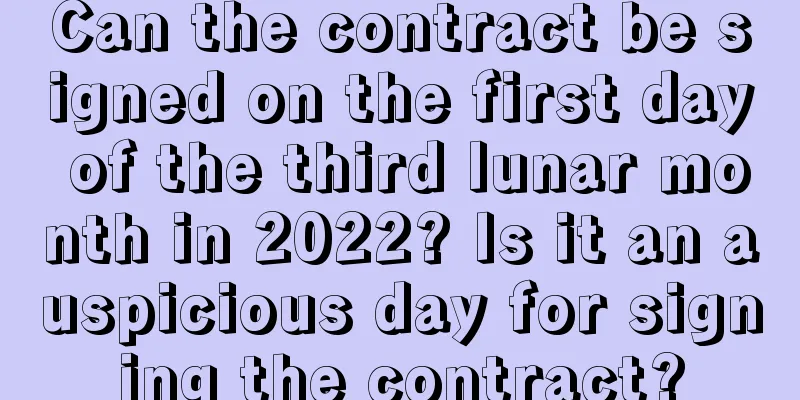 Can the contract be signed on the first day of the third lunar month in 2022? Is it an auspicious day for signing the contract?