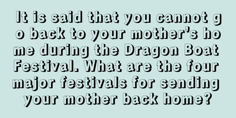 It is said that you cannot go back to your mother’s home during the Dragon Boat Festival. What are the four major festivals for sending your mother back home?