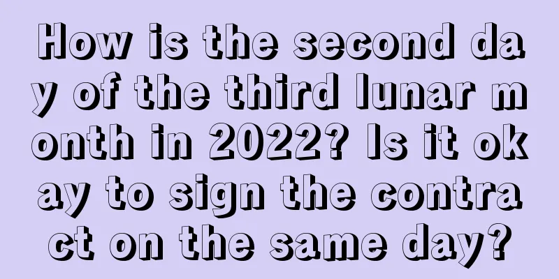 How is the second day of the third lunar month in 2022? Is it okay to sign the contract on the same day?