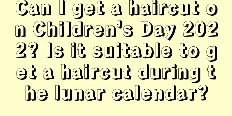 Can I get a haircut on Children’s Day 2022? Is it suitable to get a haircut during the lunar calendar?