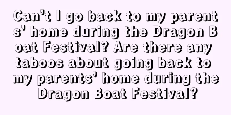 Can’t I go back to my parents’ home during the Dragon Boat Festival? Are there any taboos about going back to my parents’ home during the Dragon Boat Festival?