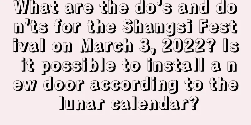 What are the do’s and don’ts for the Shangsi Festival on March 3, 2022? Is it possible to install a new door according to the lunar calendar?