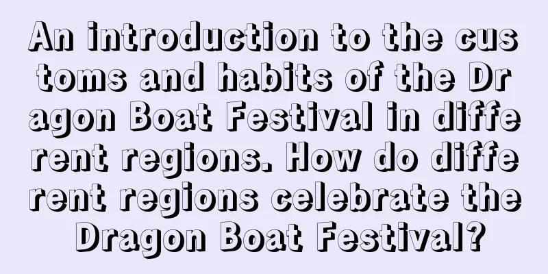 An introduction to the customs and habits of the Dragon Boat Festival in different regions. How do different regions celebrate the Dragon Boat Festival?