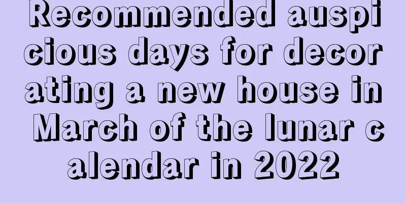Recommended auspicious days for decorating a new house in March of the lunar calendar in 2022