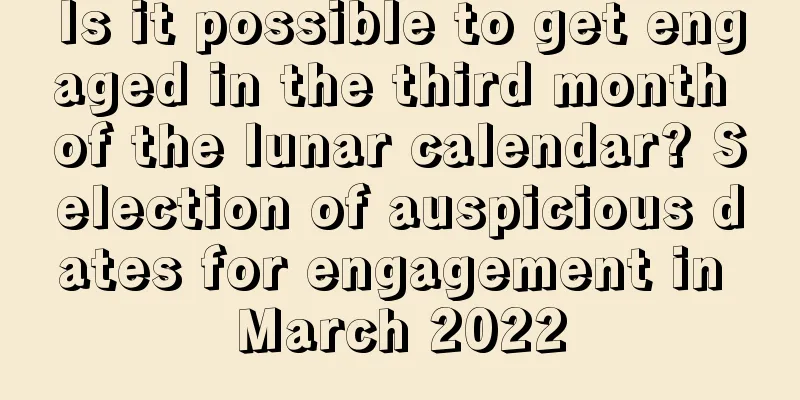Is it possible to get engaged in the third month of the lunar calendar? Selection of auspicious dates for engagement in March 2022