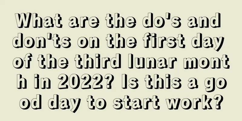 What are the do's and don'ts on the first day of the third lunar month in 2022? Is this a good day to start work?