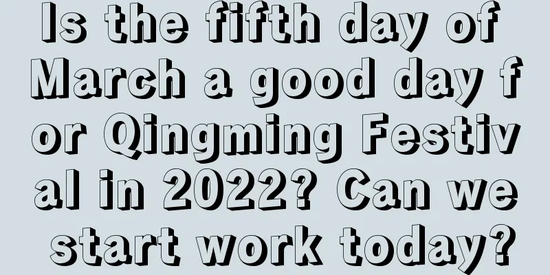 Is the fifth day of March a good day for Qingming Festival in 2022? Can we start work today?