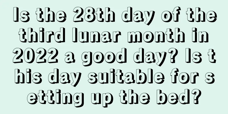 Is the 28th day of the third lunar month in 2022 a good day? Is this day suitable for setting up the bed?
