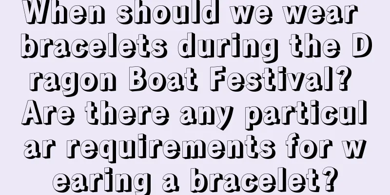 When should we wear bracelets during the Dragon Boat Festival? Are there any particular requirements for wearing a bracelet?