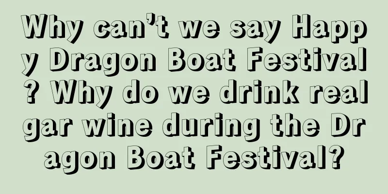 Why can’t we say Happy Dragon Boat Festival? Why do we drink realgar wine during the Dragon Boat Festival?