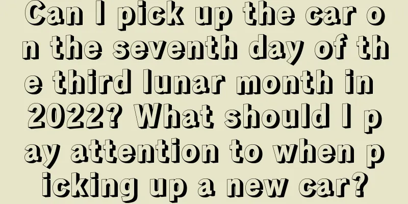 Can I pick up the car on the seventh day of the third lunar month in 2022? What should I pay attention to when picking up a new car?