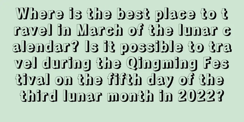 Where is the best place to travel in March of the lunar calendar? Is it possible to travel during the Qingming Festival on the fifth day of the third lunar month in 2022?