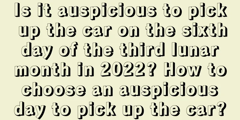 Is it auspicious to pick up the car on the sixth day of the third lunar month in 2022? How to choose an auspicious day to pick up the car?