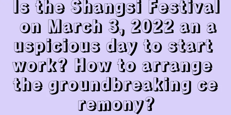 Is the Shangsi Festival on March 3, 2022 an auspicious day to start work? How to arrange the groundbreaking ceremony?