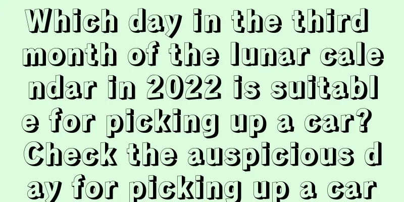 Which day in the third month of the lunar calendar in 2022 is suitable for picking up a car? Check the auspicious day for picking up a car