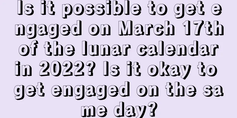 Is it possible to get engaged on March 17th of the lunar calendar in 2022? Is it okay to get engaged on the same day?