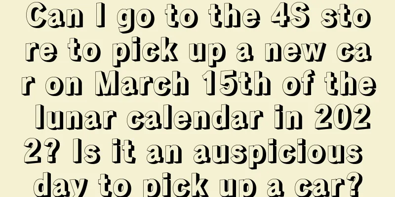 Can I go to the 4S store to pick up a new car on March 15th of the lunar calendar in 2022? Is it an auspicious day to pick up a car?