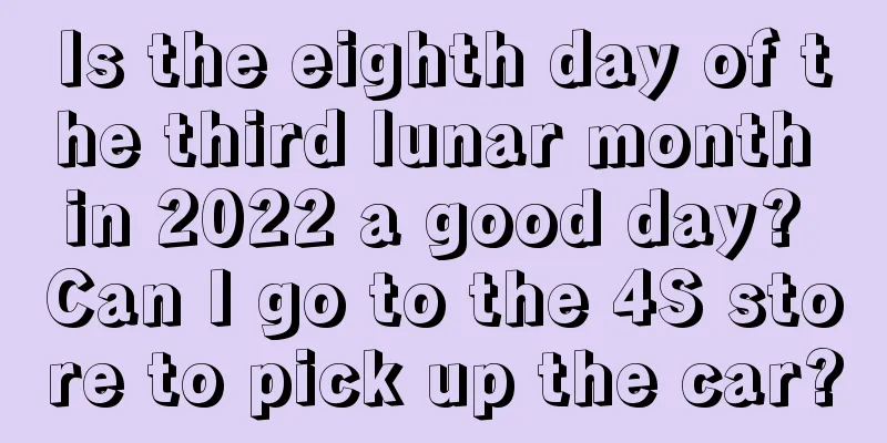 Is the eighth day of the third lunar month in 2022 a good day? Can I go to the 4S store to pick up the car?