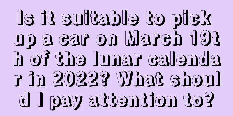 Is it suitable to pick up a car on March 19th of the lunar calendar in 2022? What should I pay attention to?
