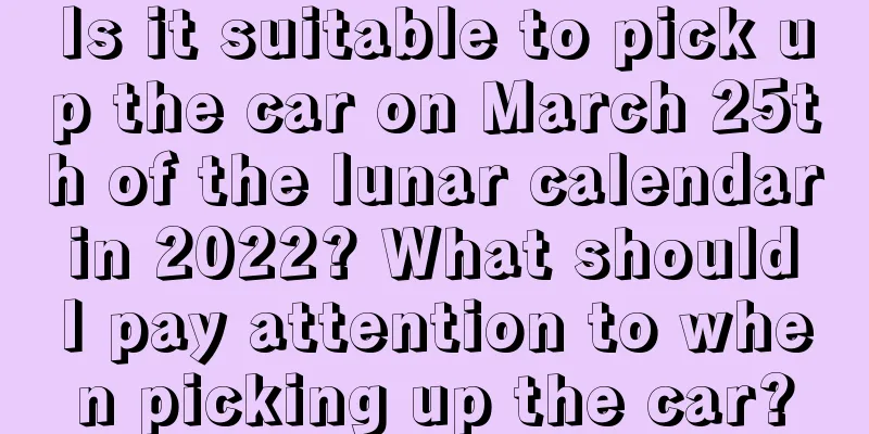 Is it suitable to pick up the car on March 25th of the lunar calendar in 2022? What should I pay attention to when picking up the car?
