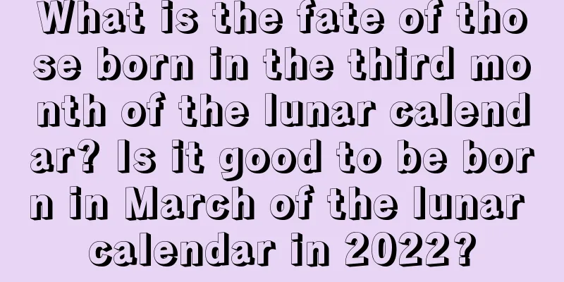 What is the fate of those born in the third month of the lunar calendar? Is it good to be born in March of the lunar calendar in 2022?