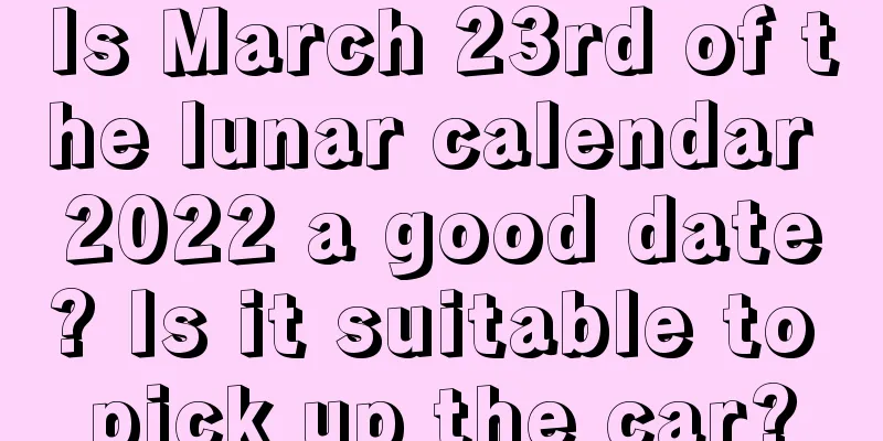 Is March 23rd of the lunar calendar 2022 a good date? Is it suitable to pick up the car?